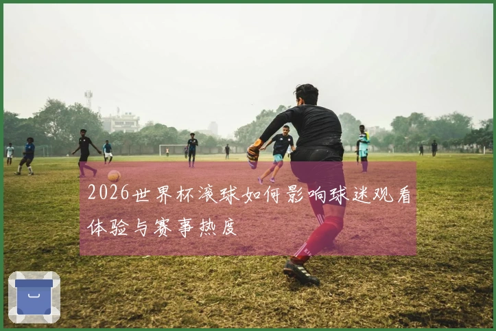 2026世界杯滚球如何影响球迷观看体验与赛事热度