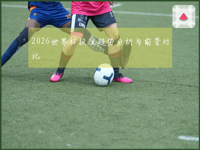 2026世界杯投注趋势分析与前景对比